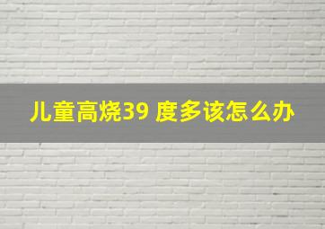 儿童高烧39 度多该怎么办